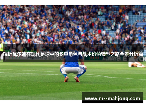 解析瓦尔迪在现代足球中的多重角色与战术价值转型之路全景分析篇