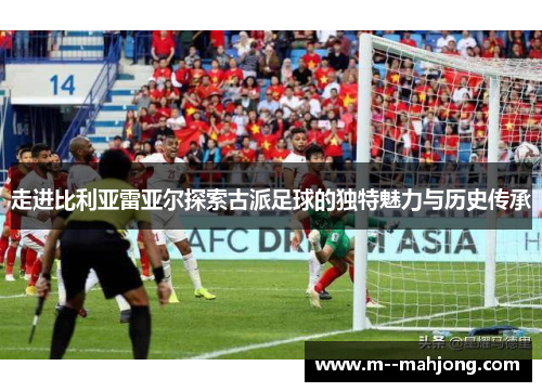 走进比利亚雷亚尔探索古派足球的独特魅力与历史传承