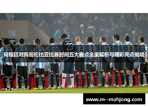 阿根廷对阵哥伦比亚比赛时间五大看点全面解析与精彩亮点揭晓