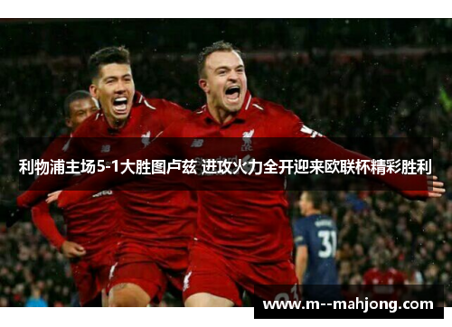 利物浦主场5-1大胜图卢兹 进攻火力全开迎来欧联杯精彩胜利