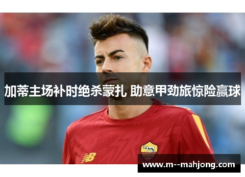 加蒂主场补时绝杀蒙扎 助意甲劲旅惊险赢球 加蒂主场补时绝杀蒙扎 助意甲劲旅惊险赢球