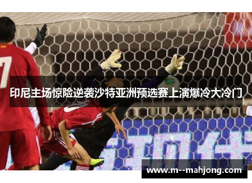 印尼主场惊险逆袭沙特亚洲预选赛上演爆冷大冷门