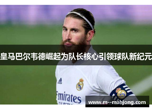 皇马巴尔韦德崛起为队长核心引领球队新纪元