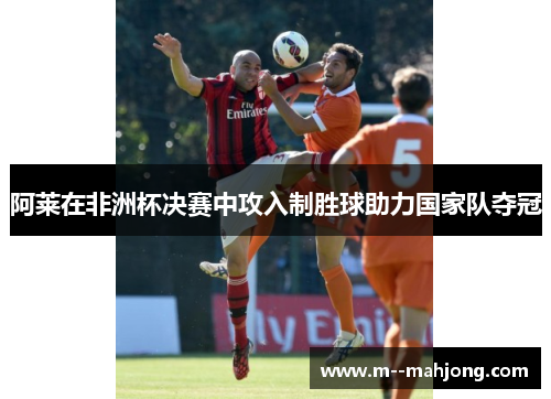 阿莱在非洲杯决赛中攻入制胜球助力国家队夺冠
