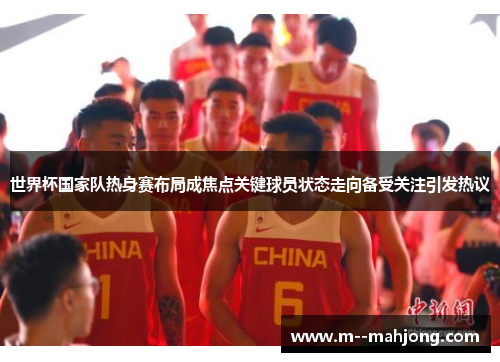 世界杯国家队热身赛布局成焦点关键球员状态走向备受关注引发热议