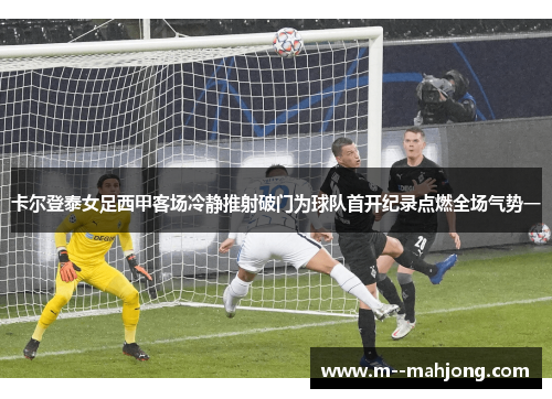 卡尔登泰女足西甲客场冷静推射破门为球队首开纪录点燃全场气势一 卡尔登泰女足西甲客场冷静推射破门为球队首开纪录点燃全场气势一